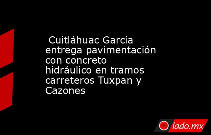  Cuitláhuac García entrega pavimentación con concreto hidráulico en tramos carreteros Tuxpan y Cazones. Noticias en tiempo real