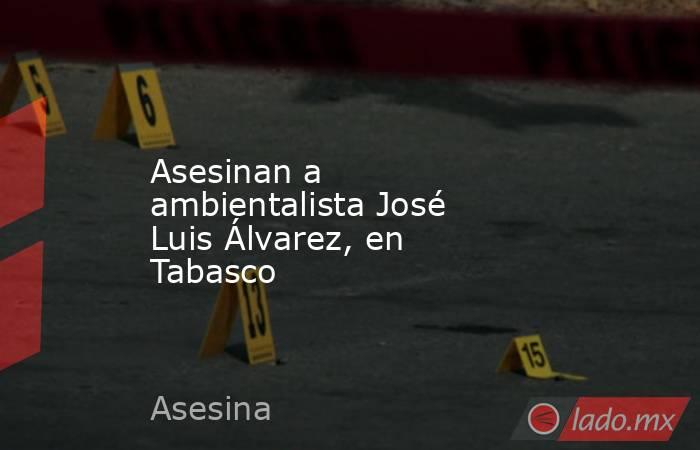 Asesinan a ambientalista José Luis Álvarez, en Tabasco. Noticias en tiempo real