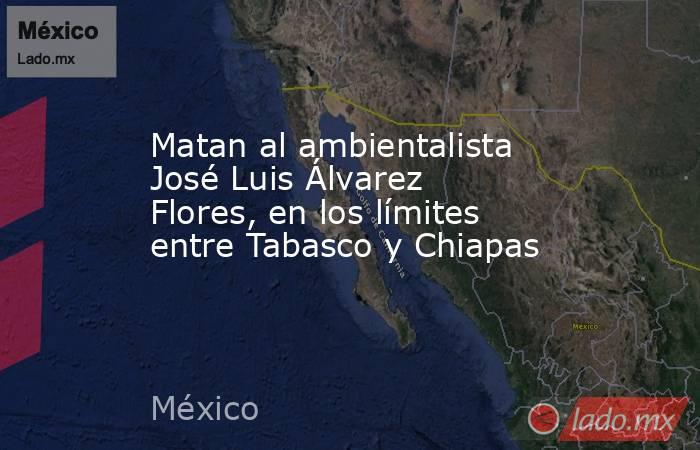 Matan al ambientalista José Luis Álvarez Flores, en los límites entre Tabasco y Chiapas. Noticias en tiempo real