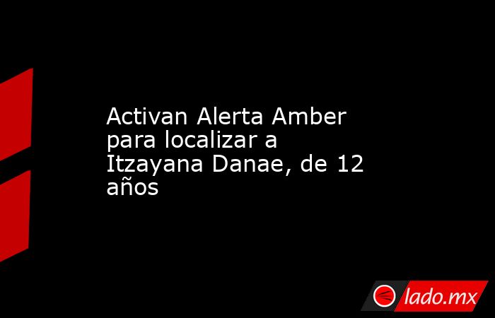 Activan Alerta Amber para localizar a Itzayana Danae, de 12 años. Noticias en tiempo real