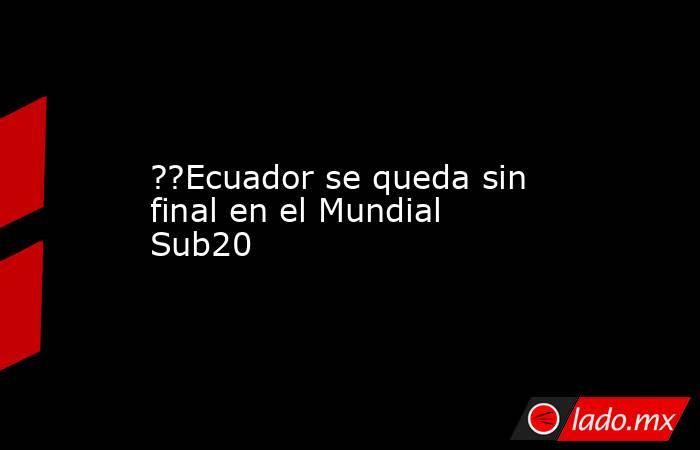 ??Ecuador se queda sin final en el Mundial Sub20. Noticias en tiempo real