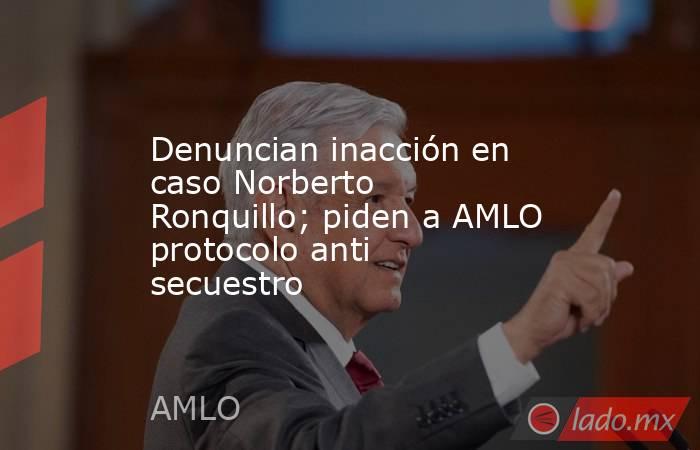 Denuncian inacción en caso Norberto Ronquillo; piden a AMLO protocolo anti secuestro. Noticias en tiempo real