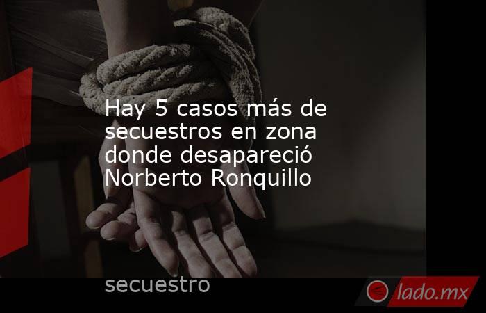 Hay 5 casos más de secuestros en zona donde desapareció Norberto Ronquillo
. Noticias en tiempo real