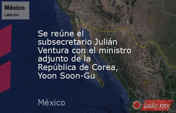 Se reúne el subsecretario Julián Ventura con el ministro adjunto de la República de Corea, Yoon Soon-Gu. Noticias en tiempo real