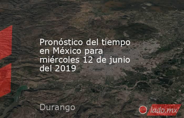 Pronóstico del tiempo en México para miércoles 12 de junio del 2019. Noticias en tiempo real