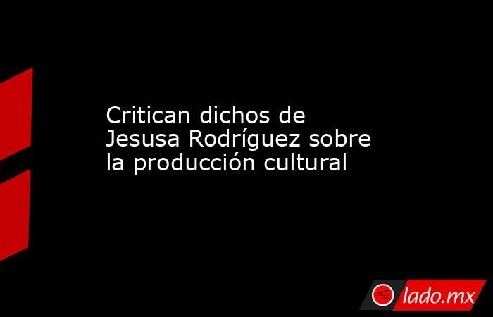 Critican dichos de Jesusa Rodríguez sobre la producción cultural. Noticias en tiempo real