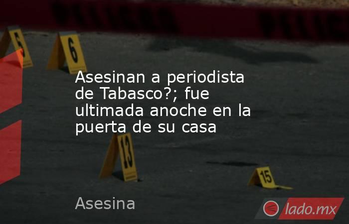 Asesinan a periodista de Tabasco?; fue ultimada anoche en la puerta de su casa. Noticias en tiempo real