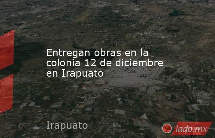 Entregan obras en la colonia 12 de diciembre en Irapuato. Noticias en tiempo real