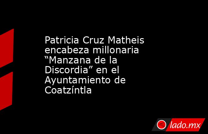 Patricia Cruz Matheis encabeza millonaria “Manzana de la Discordia” en el Ayuntamiento de Coatzíntla. Noticias en tiempo real