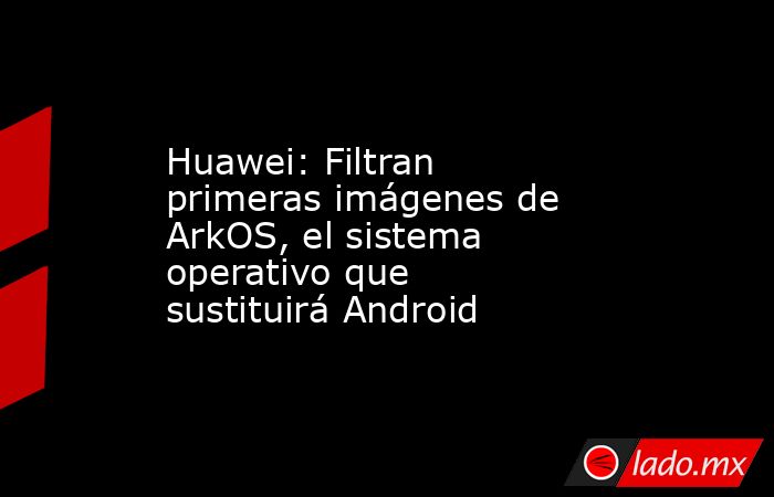 Huawei: Filtran primeras imágenes de ArkOS, el sistema operativo que sustituirá Android. Noticias en tiempo real