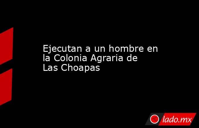 Ejecutan a un hombre en la Colonia Agraria de Las Choapas. Noticias en tiempo real