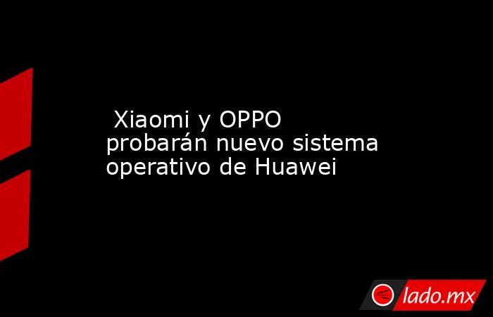  Xiaomi y OPPO probarán nuevo sistema operativo de Huawei. Noticias en tiempo real