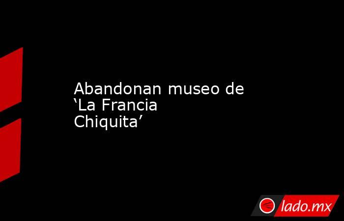 Abandonan museo de ‘La Francia Chiquita’. Noticias en tiempo real