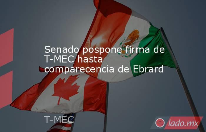 Senado pospone firma de T-MEC hasta comparecencia de Ebrard. Noticias en tiempo real