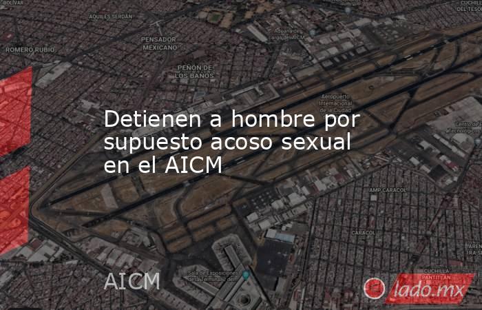 Detienen a hombre por supuesto acoso sexual en el AICM. Noticias en tiempo real