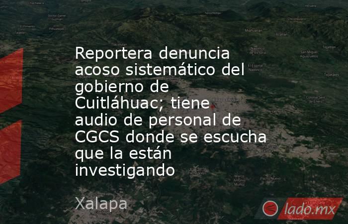 Reportera denuncia acoso sistemático del gobierno de Cuitláhuac; tiene audio de personal de CGCS donde se escucha que la están investigando. Noticias en tiempo real