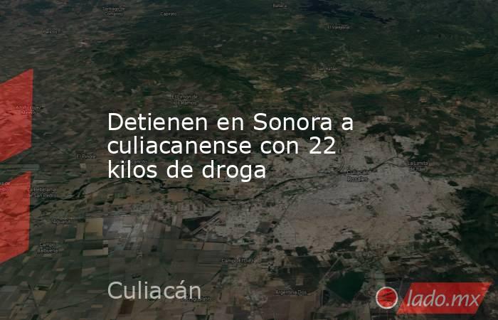 Detienen en Sonora a culiacanense con 22 kilos de droga. Noticias en tiempo real