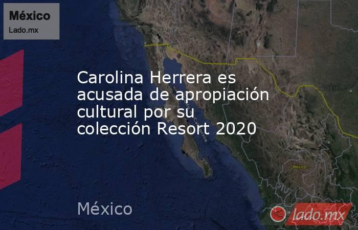 Carolina Herrera es acusada de apropiación cultural por su colección Resort 2020. Noticias en tiempo real