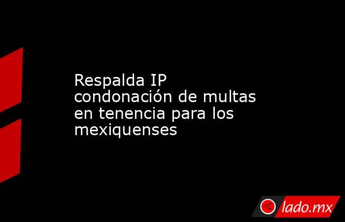 Respalda IP condonación de multas en tenencia para los mexiquenses. Noticias en tiempo real