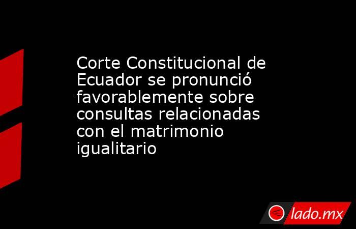 Corte Constitucional de Ecuador se pronunció favorablemente sobre consultas relacionadas con el matrimonio igualitario. Noticias en tiempo real