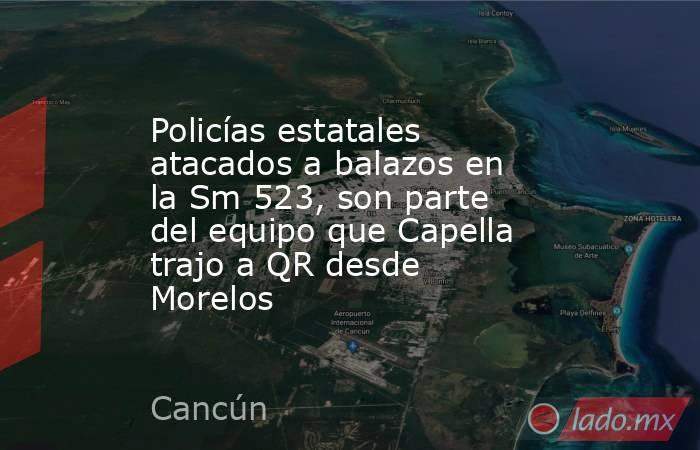 Policías estatales atacados a balazos en la Sm 523, son parte del equipo que Capella trajo a QR desde Morelos. Noticias en tiempo real