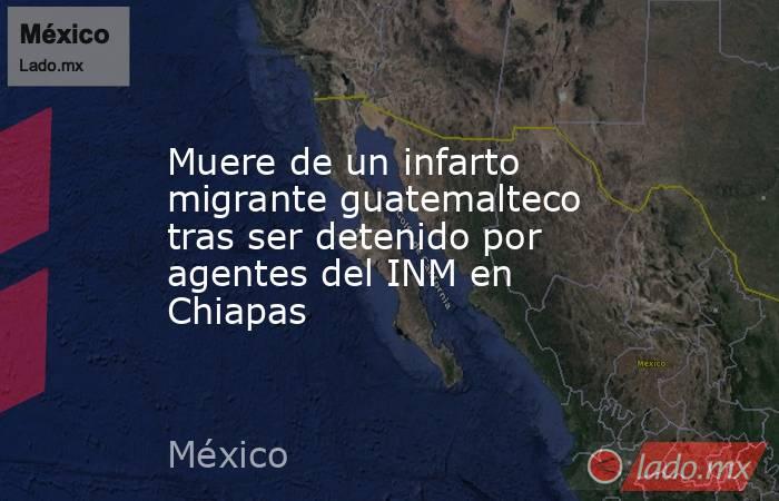 Muere de un infarto migrante guatemalteco tras ser detenido por agentes del INM en Chiapas. Noticias en tiempo real