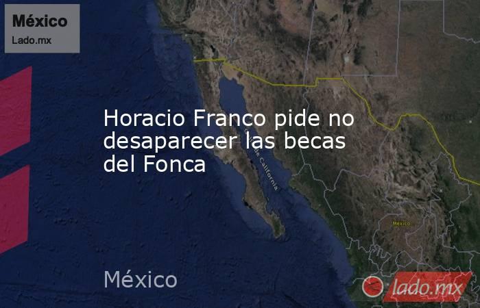 Horacio Franco pide no desaparecer las becas del Fonca. Noticias en tiempo real