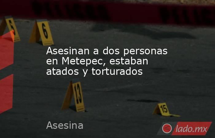 Asesinan a dos personas en Metepec, estaban atados y torturados. Noticias en tiempo real