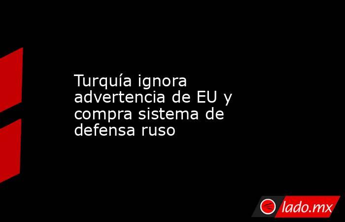 Turquía ignora advertencia de EU y compra sistema de defensa ruso. Noticias en tiempo real