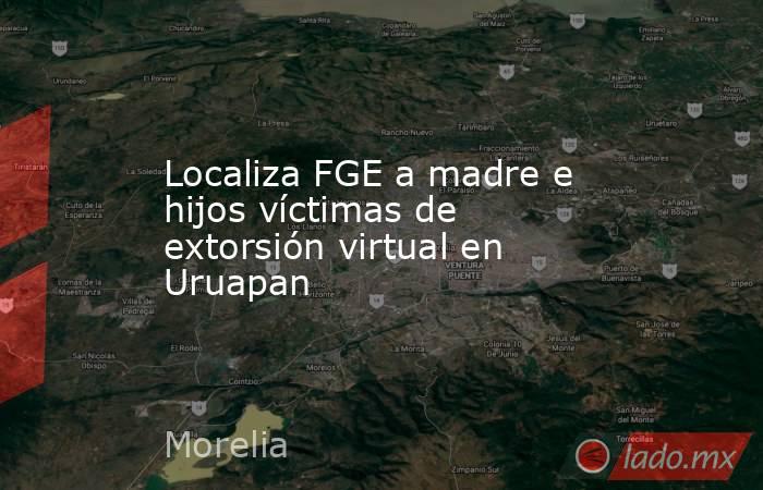 Localiza FGE a madre e hijos víctimas de extorsión virtual en Uruapan. Noticias en tiempo real