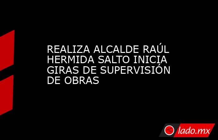 REALIZA ALCALDE RAÚL HERMIDA SALTO INICIA GIRAS DE SUPERVISIÓN DE OBRAS. Noticias en tiempo real