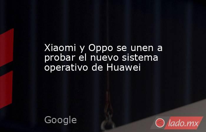 Xiaomi y Oppo se unen a probar el nuevo sistema operativo de Huawei. Noticias en tiempo real