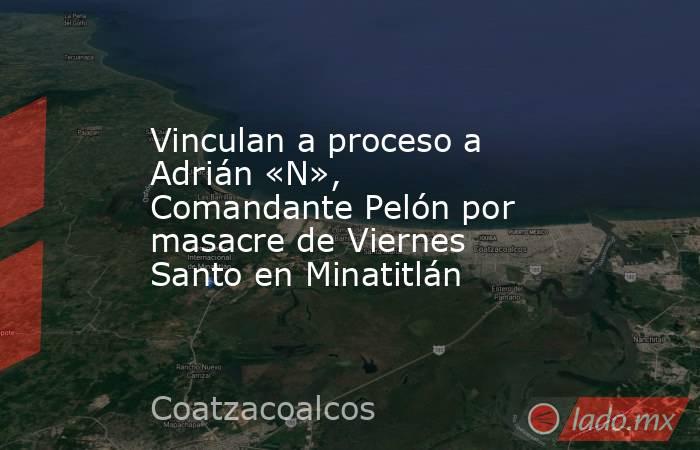 Vinculan a proceso a Adrián «N», Comandante Pelón por masacre de Viernes Santo en Minatitlán. Noticias en tiempo real