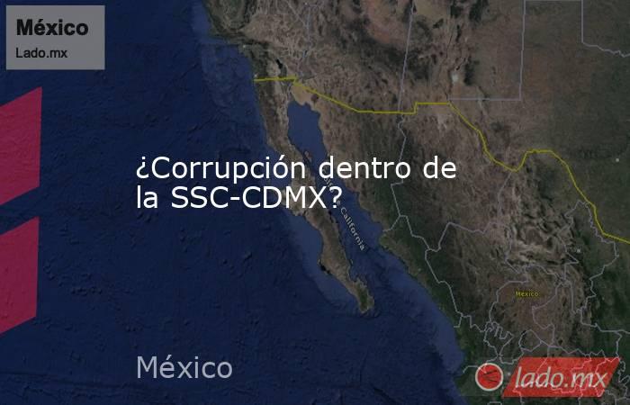 ¿Corrupción dentro de la SSC-CDMX?. Noticias en tiempo real