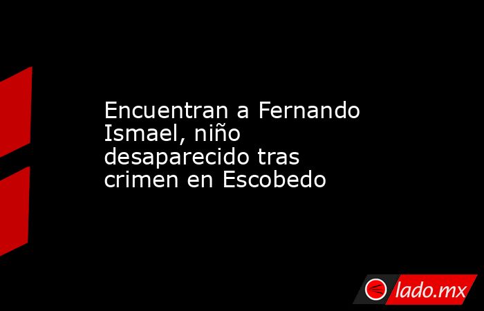 Encuentran a Fernando Ismael, niño desaparecido tras crimen en Escobedo. Noticias en tiempo real