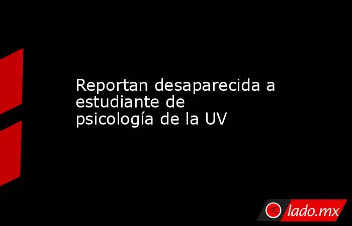 Reportan desaparecida a estudiante de psicología de la UV. Noticias en tiempo real