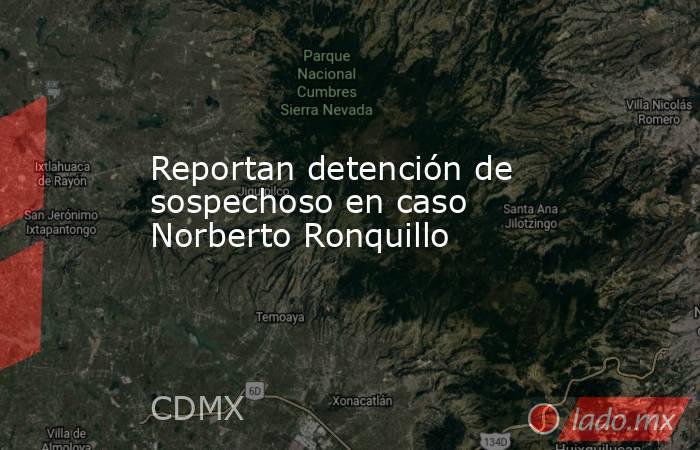 Reportan detención de sospechoso en caso Norberto Ronquillo. Noticias en tiempo real