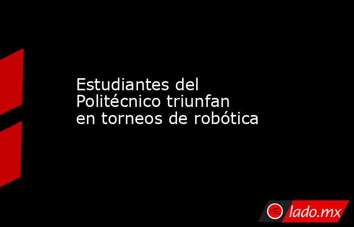 Estudiantes del Politécnico triunfan en torneos de robótica. Noticias en tiempo real
