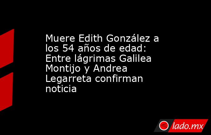 Muere Edith González a los 54 años de edad: Entre lágrimas Galilea Montijo y Andrea Legarreta confirman noticia. Noticias en tiempo real