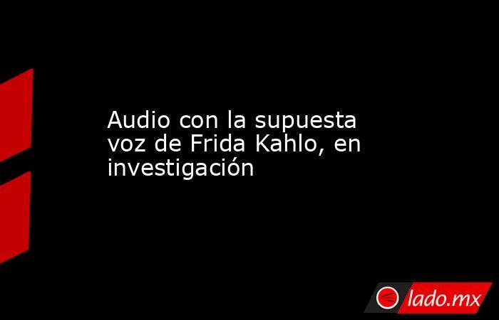 Audio con la supuesta voz de Frida Kahlo, en investigación. Noticias en tiempo real