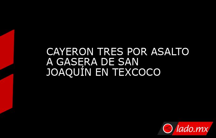 CAYERON TRES POR ASALTO A GASERA DE SAN JOAQUÍN EN TEXCOCO. Noticias en tiempo real