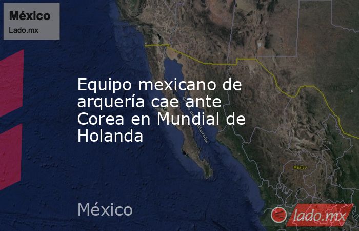 Equipo mexicano de arquería cae ante Corea en Mundial de Holanda. Noticias en tiempo real