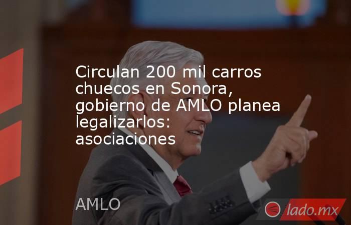 Circulan 200 mil carros chuecos en Sonora, gobierno de AMLO planea legalizarlos: asociaciones. Noticias en tiempo real