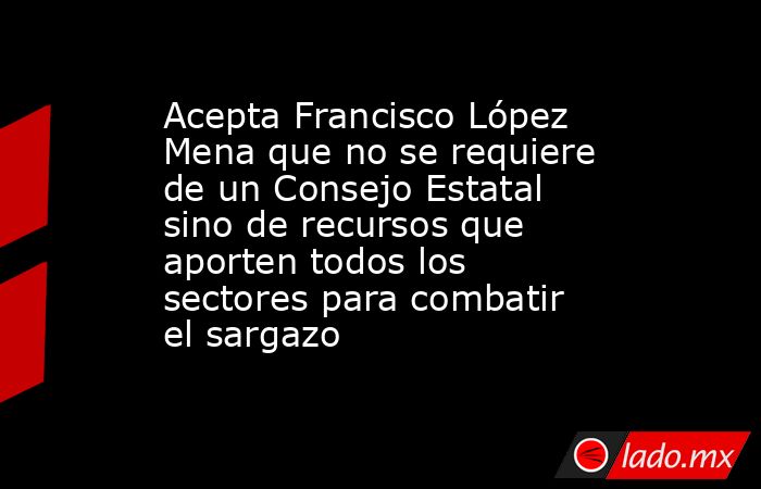 Acepta Francisco López Mena que no se requiere de un Consejo Estatal sino de recursos que aporten todos los sectores para combatir el sargazo. Noticias en tiempo real
