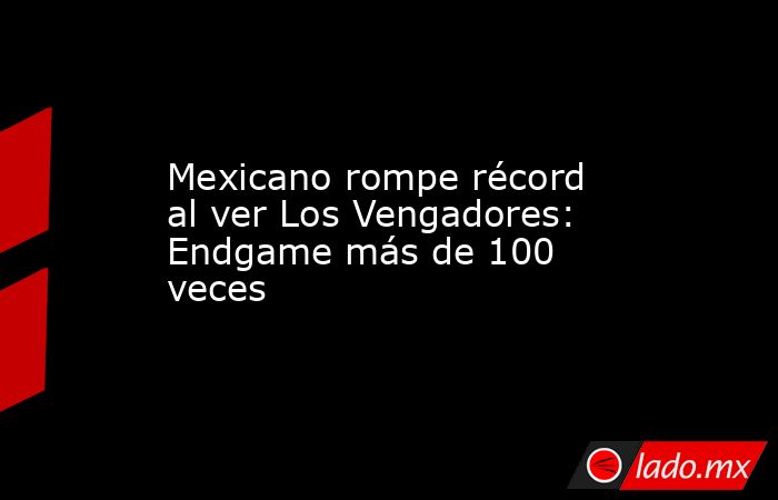 Mexicano rompe récord al ver Los Vengadores: Endgame más de 100 veces. Noticias en tiempo real