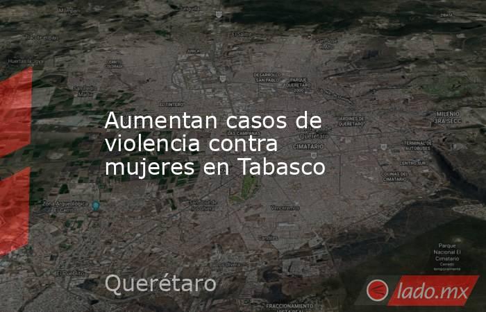 Aumentan casos de violencia contra mujeres en Tabasco. Noticias en tiempo real