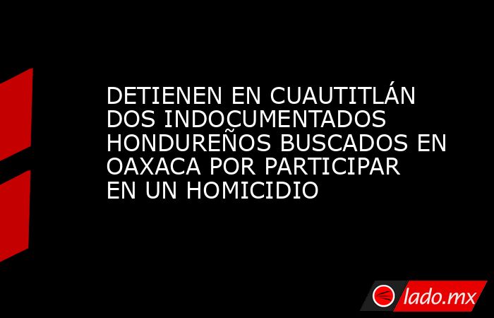 DETIENEN EN CUAUTITLÁN DOS INDOCUMENTADOS HONDUREÑOS BUSCADOS EN OAXACA POR PARTICIPAR EN UN HOMICIDIO. Noticias en tiempo real