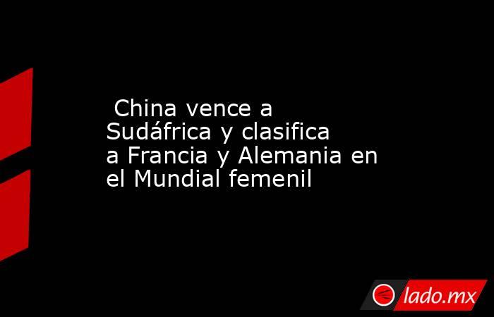  China vence a Sudáfrica y clasifica a Francia y Alemania en el Mundial femenil. Noticias en tiempo real