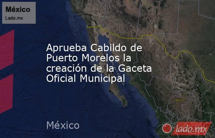 Aprueba Cabildo de Puerto Morelos la creación de la Gaceta Oficial Municipal. Noticias en tiempo real