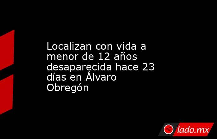 Localizan con vida a menor de 12 años desaparecida hace 23 días en Álvaro Obregón. Noticias en tiempo real